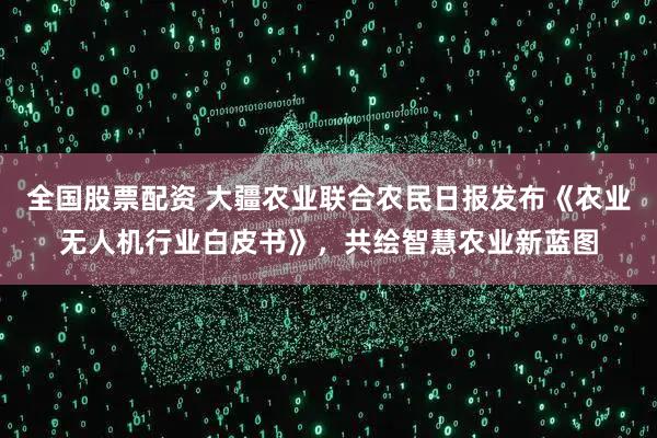 全国股票配资 大疆农业联合农民日报发布《农业无人机行业白皮书》，共绘智慧农业新蓝图
